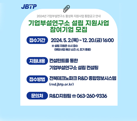 JBTP 2024년 기업부설연구소 활성화 지원사업 통합공고 안내 기업부설연구소 설립 지원사업 참여기업 모집 접수기간 2024.5.2.(목)~12.20.(금) 16:00 ※ 설립 지원은 수시 접수(해당사업 예산 소진 시, 조기 종료) 지원내용 컨설턴트를 통한 기업부설연구소 설립 컨설팅 접수방법 전북테크노파크 R&D 종합정보시스템(rnd.jbtp.or.kr) 문의처 R&D지원팀 063-260-9336